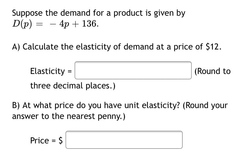 Suppose the demand for a product is given by
D(p) :
- 4p + 136.
A) Calculate the elasticity of demand at a price of $12.
Elasticity =
(Round to
three decimal places.)
B) At what price do you have unit elasticity? (Round your
answer to the nearest penny.)
Price = $
%3D
