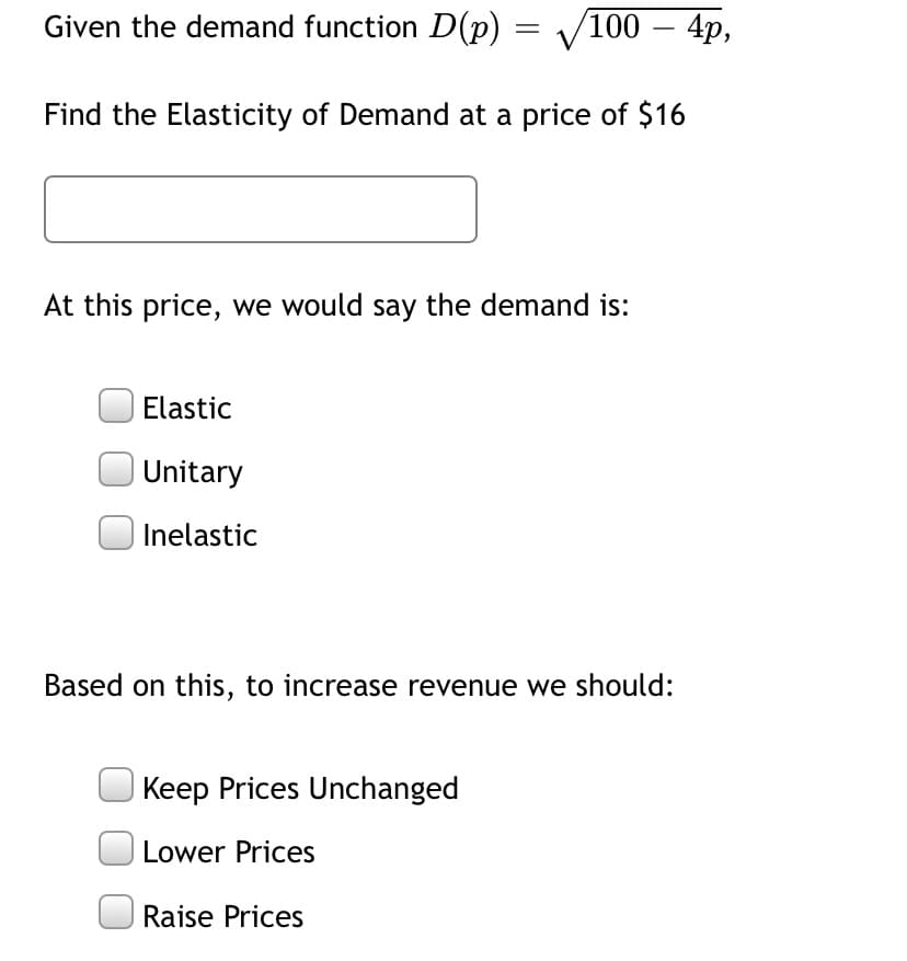 Given the demand function D(p) = V100 – 4p,
Find the Elasticity of Demand at a price of $16
At this price, we would say the demand is:
Elastic
Unitary
Inelastic
Based on this, to increase revenue we should:
Keep Prices Unchanged
| Lower Prices
Raise Prices
