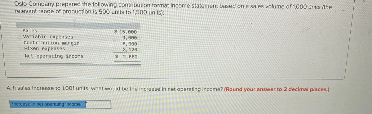 Oslo Company prepared the following contribution format income statement based on a sales volume of 1,000 Units (the
relevant range of production is 500 units to 1,500 units):
Sales
Variable expenses
Contribution margin
Fixed expenses
$ 15,000
9,000
6,000
3,120
Net operating income
$2,880
4. If sales increase to 1,001 units, what would be the increase in net operating income? (Round your answer to 2 decimal places.)
Increase in net operating income
