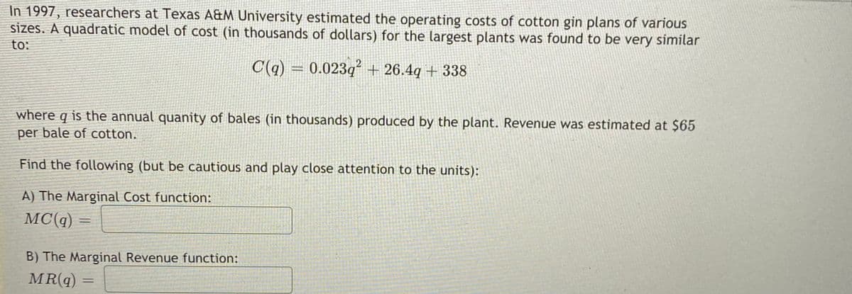 In 1997, researchers at Texas A&M University estimated the operating costs of cotton gin plans of various
sizes. A quadratic model of cost (in thousands of dollars) for the largest plants was found to be very similar
to:
C(q) =
0.023q + 26.4q + 338
where q is the annual quanity of bales (in thousands) produced by the plant. Revenue was estimated at $65
per bale of cotton.
Find the following (but be cautious and play close attention to the units):
A) The Marginal Cost function:
MC(q) =
B) The Marginal Revenue function:
MR(q) =
