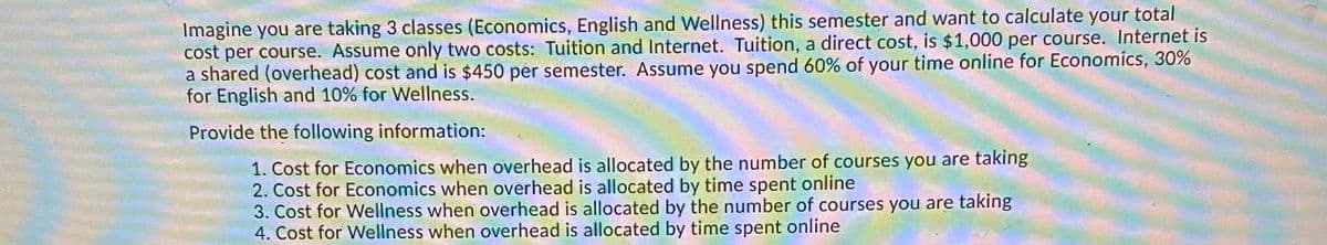 Imagine you are taking 3 classes (Economics, English and Wellness) this semester and want to calculate your total
cost per course. Assume only two costs: Tuition and Internet. Tuition, a direct cost, is $1,000 per course. Internet is
a shared (overhead) cost and is $450 per semester. Assume you spend 60% of your time online for Economics, 30%
for English and 10% for Wellness.
Provide the following information:
1. Cost for Economics when overhead is allocated by the number of courses you are taking
2. Cost for Economics when overhead is allocated by time spent online
3. Cost for Wellness when overhead is allocated by the number of courses you are taking
4. Cost for Wellness when overhead is allocated by time spent online

