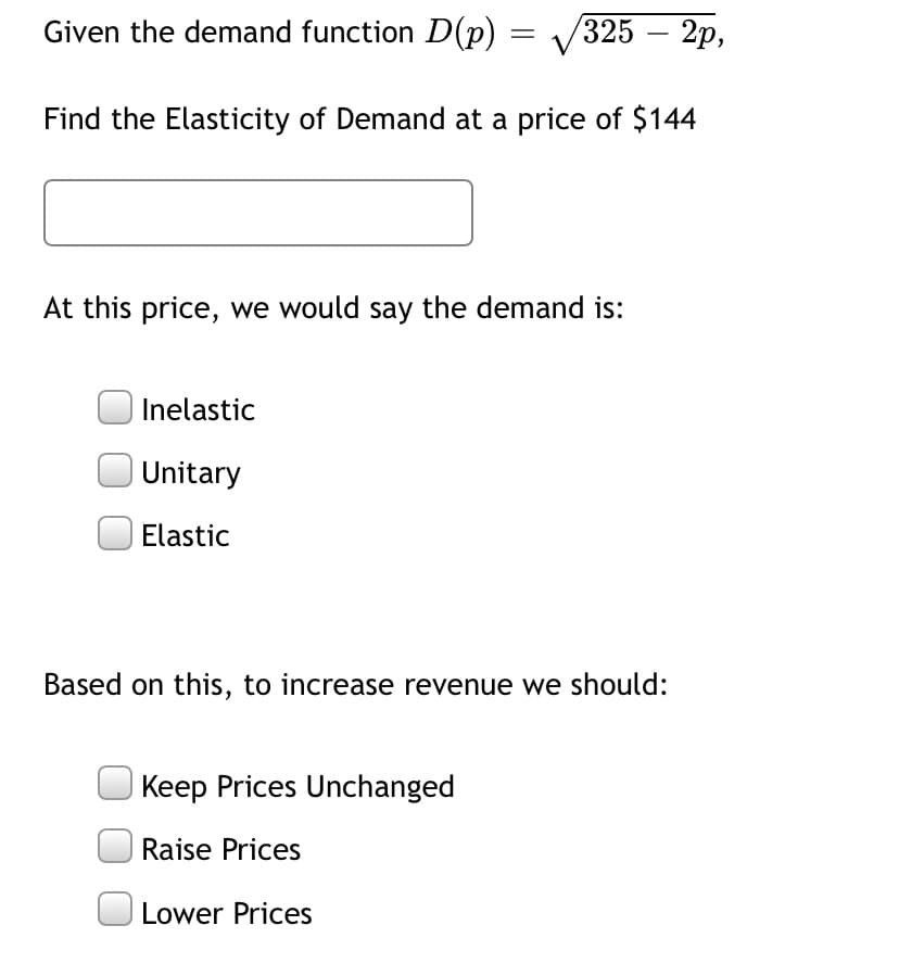 Given the demand function D(p) = V325 – 2p,
-
Find the Elasticity of Demand at a price of $144
At this price, we would say the demand is:
Inelastic
Unitary
Elastic
Based on this, to increase revenue we should:
Keep Prices Unchanged
| Raise Prices
Lower Prices
