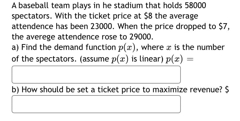 A baseball team plays in he stadium that holds 58000
spectators. With the ticket price at $8 the average
attendence has been 23000. When the price dropped to $7,
the averege attendence rose to 29000.
a) Find the demand function p(x), where x is the number
of the spectators. (assume p(x) is linear) p(x) =
b) How should be set a ticket price to maximize revenue? $
