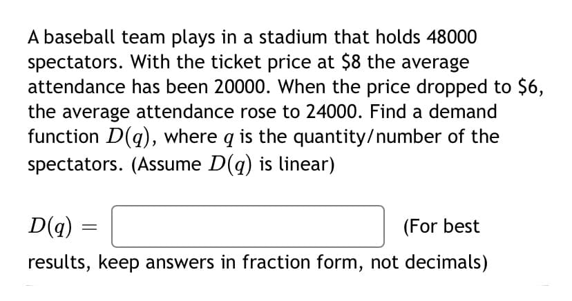 A baseball team plays in a stadium that holds 48000
spectators. With the ticket price at $8 the average
attendance has been 20000. When the price dropped to $6,
the average attendance rose to 24000. Find a demand
function D(g), where q is the quantity/number of the
spectators. (Assume D(q) is linear)
D(q)
(For best
results, keep answers in fraction form, not decimals)
