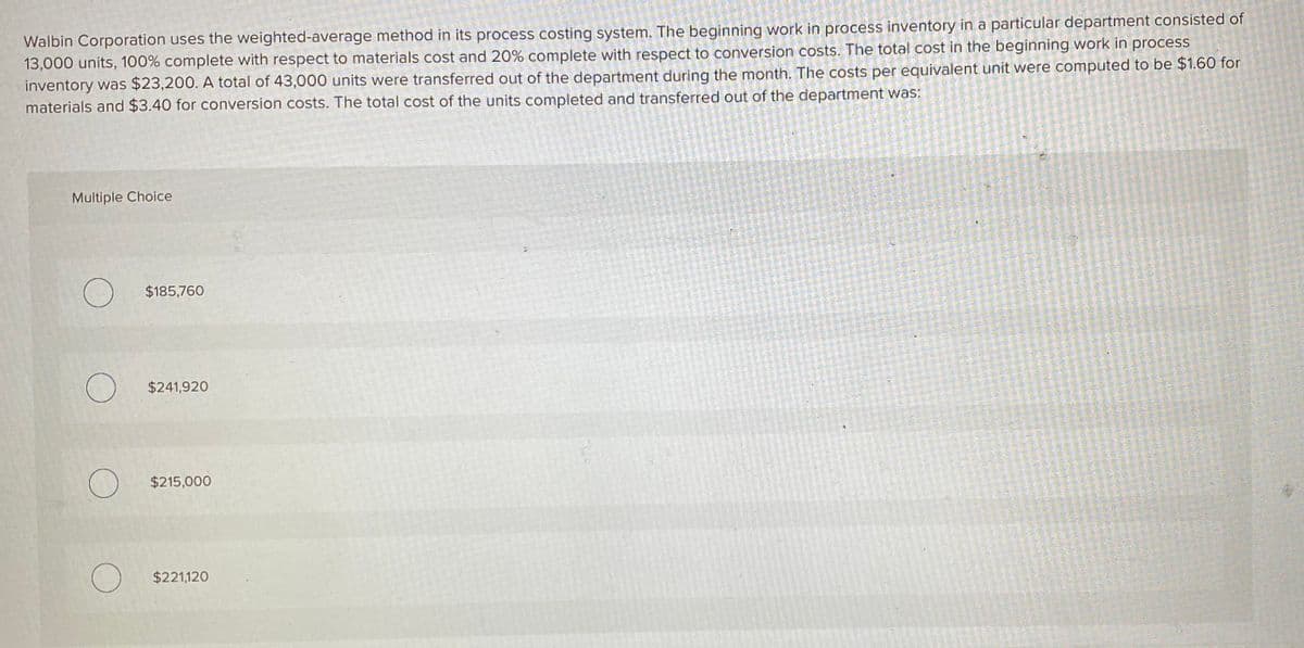 Walbin Corporation uses the weighted-average method in its process costing system. The beginning work in process inventory in a particular department consisted of
13,000 units, 100% complete with respect to materials cost and 20% complete with respect to conversion costs. The total cost in the beginning work in process
inventory was $23,200. A total of 43,000 units were transferred out of the department during the month. The costs per equivalent unit were computed to be $1.60 for
materials and $3.40 for conversion costs. The total cost of the units completed and transferred out of the department was:
Multiple Choice
$185,760
$241,920
$215,000
$221,120
