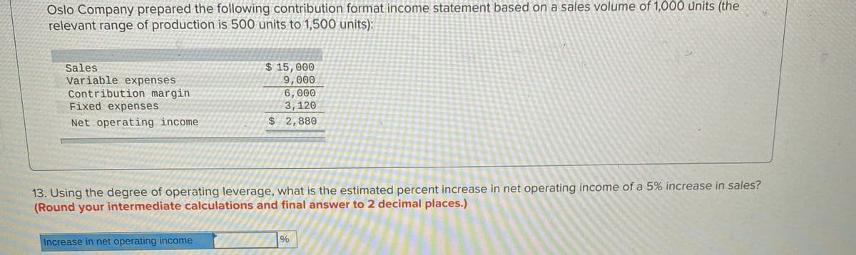 Oslo Company prepared the following contribution format income statement based on a sales volume of 1,000 units (the
relevant range of production is 500 units to 1,500 units):
Sales
Variable expenses
Contribution margin
Fixed expenses
$ 15,000
9,000
6,000
3,120
Net operating income
$ 2,880
13. Using the degree of operating leverage, what is the estimated percent increase in net operating income of a 5% increase in sales?
(Round your intermediate calculations and final answer to 2 decimal places.)
Increase in net operating income
%
