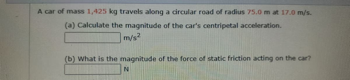 A car of mass 1,425 kg travels along a circular road of radius 75.0 m at 17.0 m/s.
(a) Calculate the magnitude of the car's centripetal acceleration.
m/s?
(b) What is the magnitude of the force of static friction acting on the car?
