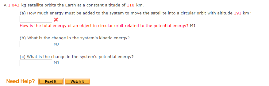 A 1 043-kg satellite orbits the Earth at a constant altitude of 110-km.
(a) How much energy must be added to the system to move the satellite into a circular orbit with altitude 191 km?
How is the total energy of an object in circular orbit related to the potential energy? MJ
(b) What is the change in the system's kinetic energy?
MJ
(c) What is the change in the system's potential energy?
MJ
Need Help?
Read It
Watch It
