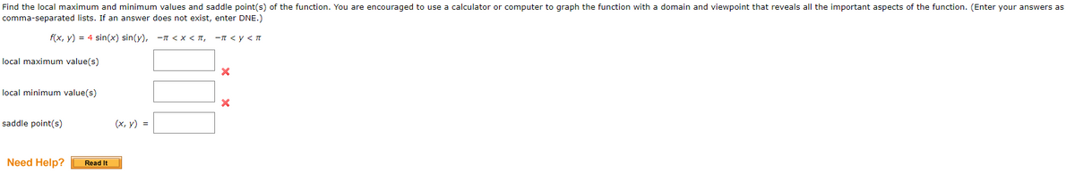Find the local maximum and minimum values and saddle point(s) of the function. You are encouraged to use a calculator or computer to graph the function with a domain and viewpoint that reveals all the important aspects of the function. (Enter your answers as
comma-separated lists. If an answer does not exist, enter DNE.)
f(x, y) = 4 sin(x) sin(y), -n < x < T,
-T <y < T
local maximum value(s)
local minimum value(s)
saddle point(s)
(х, у) %3D
Need Help?
Read It
