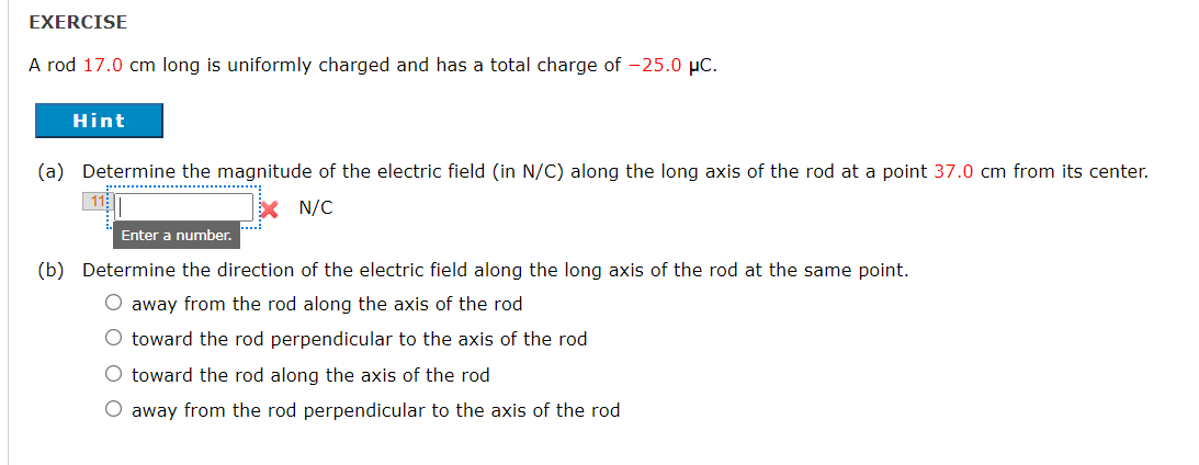 EXERCISE
A rod 17.0 cm long is uniformly charged and has a total charge of -25.0 µC.
Hint
(a) Determine the magnitude of the electric field (in N/C) along the long axis of the rod at a point 37.0 cm from its center.
.............. ........
N/C
Enter a number.
(b) Determine the direction of the electric field along the long axis of the rod at the same point.
O away from the rod along the axis of the rod
O toward the rod perpendicular to the axis of the rod
O toward the rod along the axis of the rod
O away from the rod perpendicular to the axis of the rod
