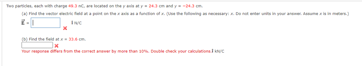 Two particles, each with charge 49.3 nC, are located on the y axis at y = 24.3 cm and y = -24.3 cm.
(a) Find the vector electric field at a point on the x axis as a function of x. (Use the following as necessary: x. Do not enter units in your answer. Assume x is in meters.)
E =
Î N/C
(b) Find the field at x = 33.6 cm.
Your response differs from the correct answer by more than 10%. Double check your calculations.î kN/C
