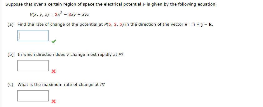 Suppose that over a certain region of space the electrical potential V is given by the following equation.
V(x, y, z) = 2x2 - 3xy + xyz
(a) Find the rate of change of the potential at P(5, 2, 5) in the direction of the vector v = i +j- k.
(b) In which direction does V change most rapidly at P?
(c) What is the maximum rate of change at P?
