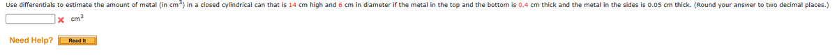 Use differentials to estimate the amount of metal (in cm) in a closed cylindrical can that is 14 cm high and 6 cm in diameter if the metal in the top and the bottom is 0.4 cm thick and the metal in the sides is 0.05 cm thick. (Round your answer to two decimal places.)
x cm3
Need Help?
Read It
