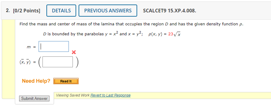 2. [0/2 Points]
DETAILS
PREVIOUS ANSWERS
SCALCET9 15.XР.4.008.
Find the mass and center of mass of the lamina that occupies the region D and has the given density function p.
Dis bounded by the parabolas y = x? and x = y2; p(x, y) = 23Vx
m =
(x, y) =
Need Help?
Read It
Viewing Saved Work Revert to Last Response
Submit Answer
