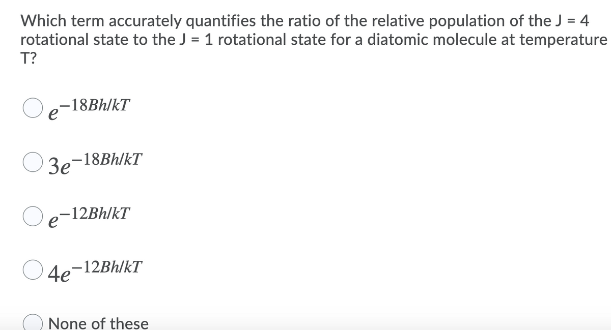 Which term accurately quantifies the ratio of the relative population of the J = 4
rotational state to the J = 1 rotational state for a diatomic molecule at temperature
T?
%3D
Oe-18BH/kT
e
3e-18BH/kT
-12BH/kT
e
4e-12BH/kT
None of these

