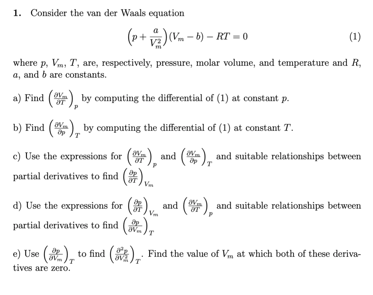 1. Consider the van der Waals equation
(1)
а
(Vm – b) – RT = 0
m
where p, Vm, T, are, respectively, pressure, molar volume, and temperature and R,
a, and b are constants.
a) Find
ƏVm
ƏT
:) by computing the differential of (1) at constant p.
b) Find
2) by computing the differential of (1) at constant T.
aVm
T
c) Use the expressions for ().
:) and suitable relationships between
aVm
and
ƏT
T
partial derivatives to find
ƏT
Vm
and () and suitable relationships between
aVm
ƏT
d) Use the expressions for
aT
Vm
(*).
partial derivatives to find
aVm
T
(盘)。
to find (
Find the value of Vm at which both of these deriva-
e) Use
av2
T
tives are zero.
