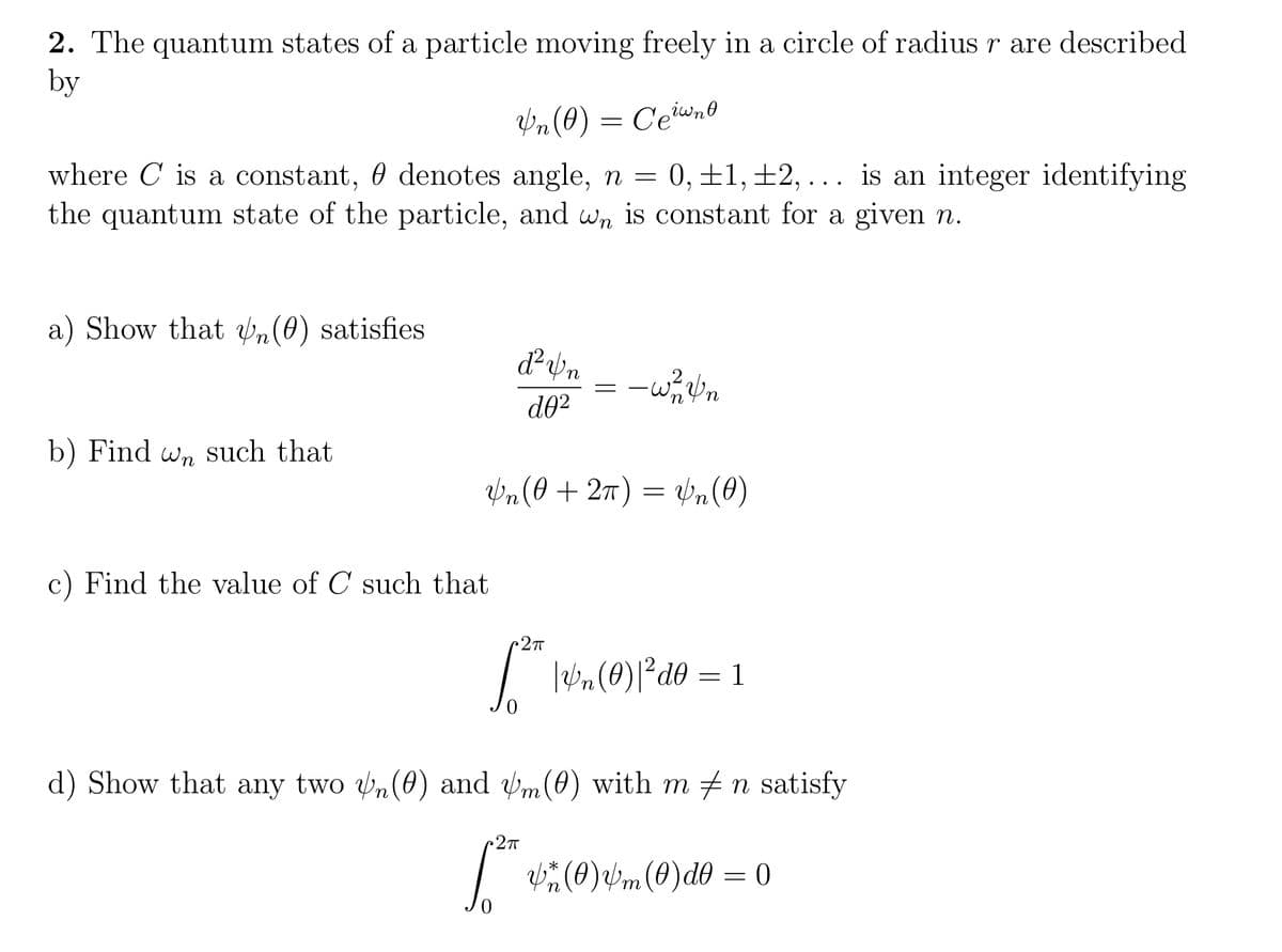 2. The quantum states of a particle moving freely in a circle of radius r are described
by
bn (0)
C'ewno
where C is a constant, 0 denotes angle, n = 0, ±1,±2, ... is an integer identifying
the quantum state of the particle, and wn is constant for a given n.
a) Show that ,(0) satisfies
d02
b) Find w, such that
Wn(0 +27) = n(0)
c) Find the value of C such that
27T
| In (0)l°d0 =
1
d) Show that any two v,(0) and m(0) with m +n satisfy
| (0)bm (0)d0 = 0
