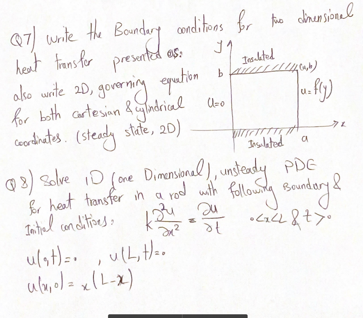 @7/ urite the Boundery conditees fr he drensionel
heat trans for presented as:
akco wnite 2D, gonerning qution
for both cartesinn &cndrical bo
coordinates. (steady state, 20)
Insulated
gorvernmy
U=
クェ
Insulated
a
@ 3) Solve iD (one
fr heat transfer in a
Intial canditines:
Dimensinal ), unstendy PDE
rod with
ulst)=, ulL,tH=.
20
