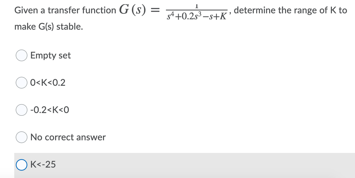Given a transfer function G (s) =
determine the range of K to
s4 +0.2s3 –s+K’
make G(s) stable.
Empty set
O<K<0.2
-0.2<К<0
O No correct answer
ОК<-25
