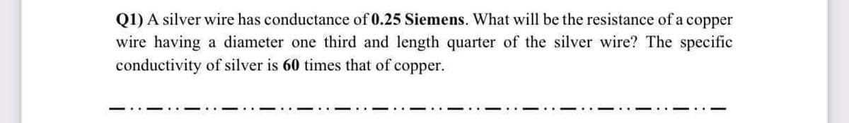 Q1) A silver wire has conductance of 0.25 Siemens. What will be the resistance of a copper
wire having a diameter one third and length quarter of the silver wire? The specific
conductivity of silver is 60 times that of
сорper.
