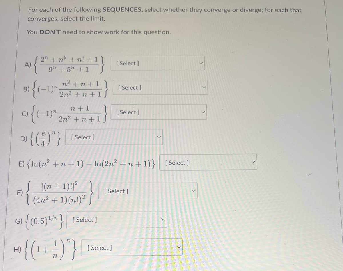 For each of the following SEQUENCES, select whether they converge or diverge; for each that
converges, select the limit.
You DON'T need to show work for this question.
F)
A)
B) {(-1)
G)
2n +n5+n! + 1 \
9" + 5" + 1
n² +n +1
2n² +n +1
n+1
2n² +n + 1/
9{(-1)
C)
D) { (-)"}
E) {ln(n² +n+1) - ln(2n² +n+1)} [Select]
[(n+1)!]²
1
{ }
[Select]
{(0.5)/"} [Select]
+ {(1 + - )"}
H)
n
[Select]
[Select]
[Select]
[Select]
[Select]