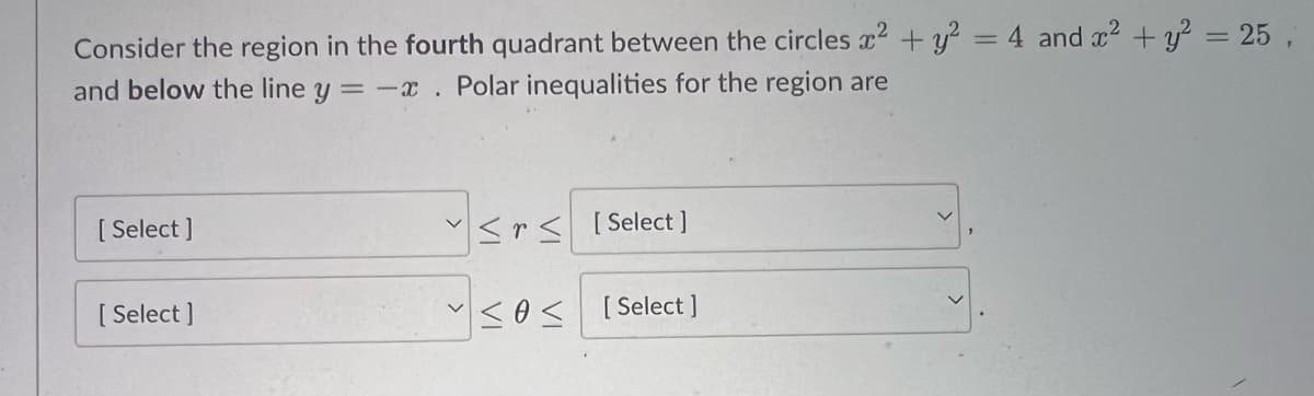 Consider the region in the fourth quadrant between the circles x² + y² = 4 and x² + y² = 25,
and below the line y = -x . Polar inequalities for the region are
[ Select]
[Select]
<rs [Select]
sos
[Select]