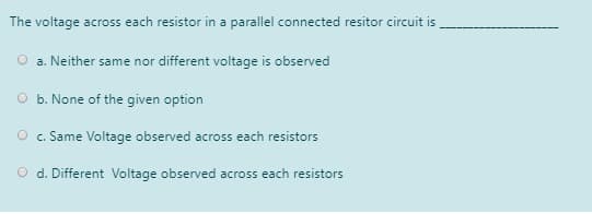 The voltage across each resistor in a parallel connected resitor circuit is,
a. Neither same nor different voltage is observed
O b. None of the given option
O . Same Voltage observed across each resistors
O d. Different Voltage observed across each resistors
