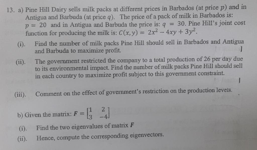 13. a) Pine Hill Dairy sells milk packs at different prices in Barbados (at price p) and in
Antigua and Barbuda (at price q). The price of a pack of milk in Barbados is:
p = 20 and in Antigua and Barbuda the price is: q = 30. Pine Hill's joint cost
function for producing the milk is: C(x, y) = 2x² - 4xy + 3y².
(i).
(ii).
The government restricted the company to a total production of 26 per day due
to its environmental impact. Find the number of milk packs Pine Hill should sell
in each country to maximize profit subject to this government constraint.
Comment on the effect of government's restriction on the production levels.
(iii).
Find the number of milk packs Pine Hill should sell in Barbados and Antigua
and Barbuda to maximize profit.
]
(ii).
[1 2
-4J
Find the two eigenvalues of matrix F
Hence, compute the corresponding eigenvectors.
b) Given the matrix: F