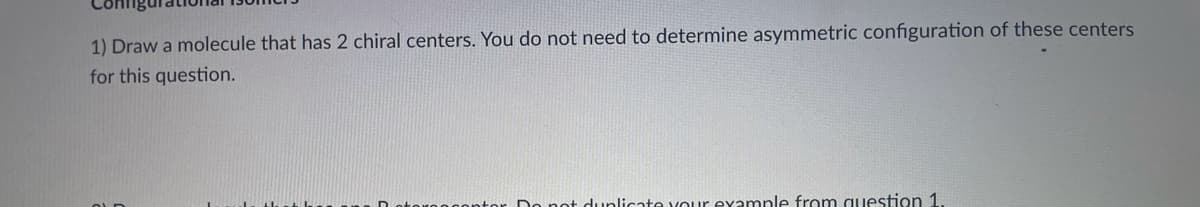 1) Draw a molecule that has 2 chiral centers. You do not need to determine asymmetric configuration of these centers
for this question.
licate vour examnle from question 1
