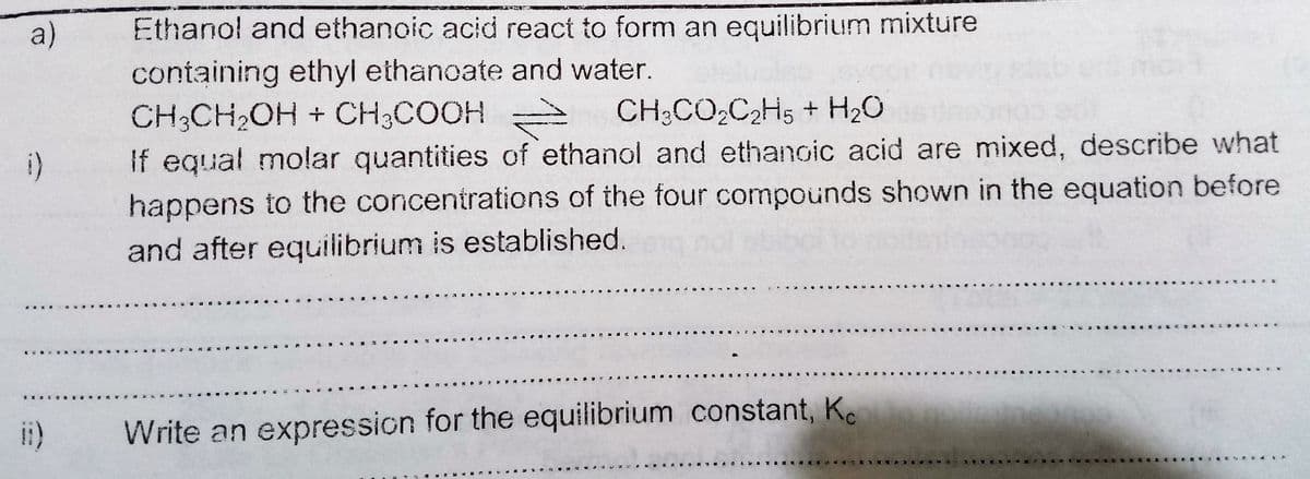 a)
Ethanol and ethanoic acid react to form an equilibrium mixture
containing ethyl ethanoate and water.
CH3CH2OH + CH3COOH
CH;CO;C2H5 + H20
i)
If equal molar quantities of ethanol and ethanoic acid are mixed, describe what
happens to the concentrations of the four compounds shown in the equation before
and after equilibrium is established.
... .
帆
建 買
Write an expression for the equilibrium constant, Ke
惠 あ
