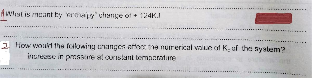 (What is meant by "enthalpy" change of + 124KJ
2. How would the following changes affect the numerical value of K. of the system?
increase in pressure at constant temperature
on
