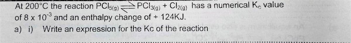 At 200°C the reaction PCl5g) PCl3g) + Cl9) has a numerical K, value
of 8 x 10 and an enthalpy change of + 124KJ.
-3
a) i) Write an expression for the Kc of the reaction
