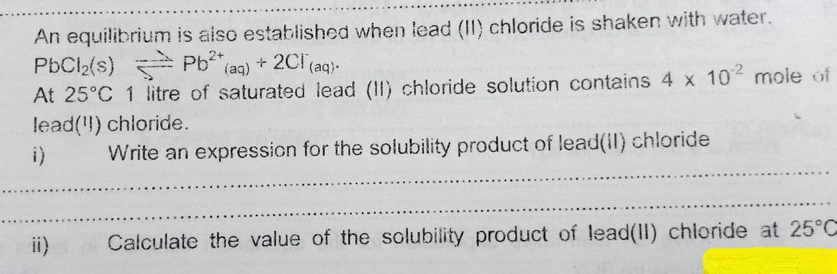 An equilibrium is aiso established when lead (II) chloride is shaken with water.
PbCl2(s) Pb (ag) + 2Cl(aq)-
At 25°C 1 litre of saturated lead (II) chloride solution contains 4 x 10 mole of
lead(!) chloride.
i)
Write an expression for the solubility product of lead(il) chloride
ii)
Calculate the value of the solubility product of lead(ll) chioride at 25°C
