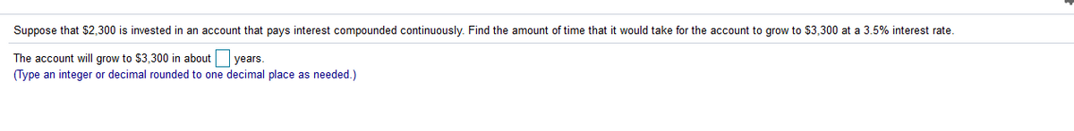 Suppose that $2,300 is invested in an account that pays interest compounded continuously. Find the amount of time that it would take for the account to grow to $3,300 at a 3.5% interest rate.
The account will grow to $3,300 in about years.
(Type an integer or decimal rounded to one decimal place as needed.)
