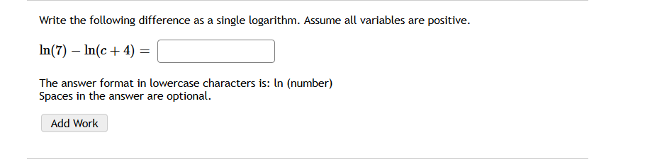 Write the following difference as a single logarithm. Assume all variables are positive.
In(7) – In(c+ 4) =
The answer format in lowercase characters is: In (number)
Spaces in the answer are optional.
Add Work

