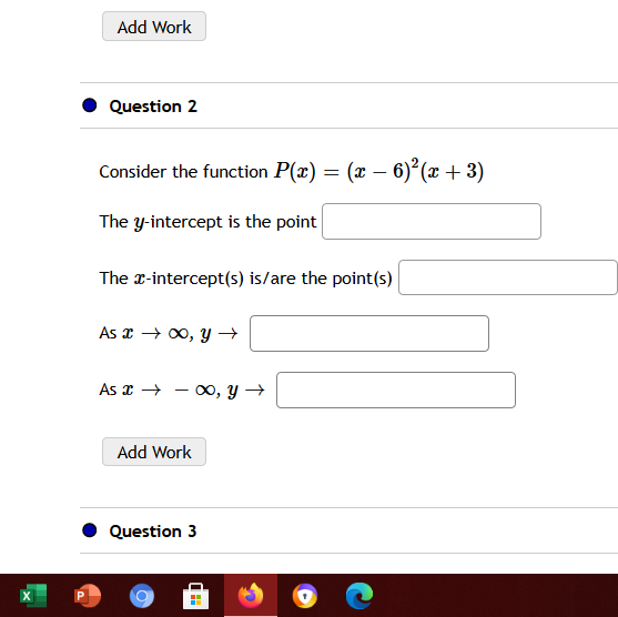 Add Work
Question 2
Consider the function P(x) = (x – 6)² (x + 3)
The y-intercept is the point
The x-intercept(s) is/are the point(s)
As x → 00, y →
As x → - oo, y →
Add Work
Question 3
