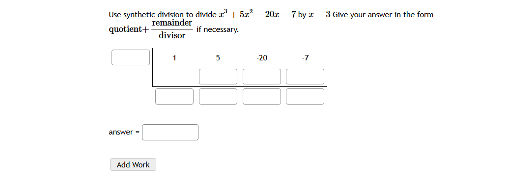 Use synthetic division to divide x* + 5x2 – 20x – 7 by x – 3 Give your answer in the form
remainder
quotient+
if necessary.
divisor
1
5
-20
-7
answer =
Add Work
