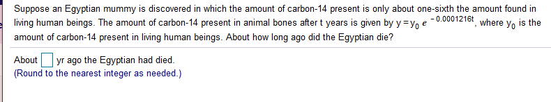 Suppose an Egyptian mummy is discovered in which the amount of carbon-14 present is only about one-sixth the amount found in
- 0.0001216t
living human beings. The amount of carbon-14 present in animal bones after t years is given by y =ye
where y, is the
amount of carbon-14 present in living human beings. About how long ago did the Egyptian die?
Aboutyr ago the Egyptian had died.
(Round to the nearest integer as needed.)
