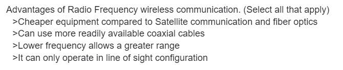 Advantages of Radio Frequency wireless communication. (Select all that apply)
>Cheaper equipment compared to Satellite communication and fiber optics
>Can use more readily available coaxial cables
>Lower frequency allows a greater range
>It can only operate in line of sight configuration
