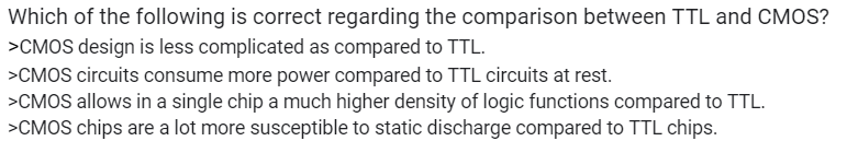 Which of the following is correct regarding the comparison between TTL and CMOS?
>CMOS design is less complicated as compared to TTL.
>CMOS circuits consume more power compared to TTL circuits at rest.
>CMOS allows in a single chip a much higher density of logic functions compared to TTL.
>CMOS chips are a lot more susceptible to static discharge compared to TTL chips.
