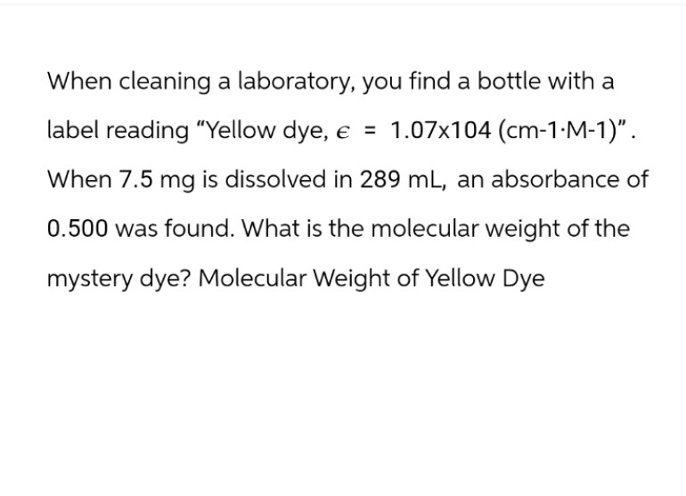When cleaning a laboratory, you find a bottle with a
label reading "Yellow dye, e = 1.07x104 (cm-1-M-1)".
When 7.5 mg is dissolved in 289 mL, an absorbance of
0.500 was found. What is the molecular weight of the
mystery dye? Molecular Weight of Yellow Dye