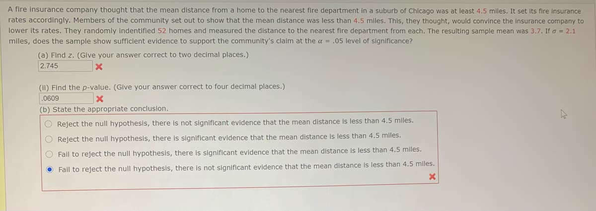 A fire insurance company thought that the mean distance from a home to the nearest fire department in a suburb of Chicago was at least 4.5 miles. It set its fire insurance
rates accordingly. Members of the community set out to show that the mean distance was less than 4.5 miles. This, they thought, would convince the insurance company to
lower its rates. They randomly indentified 52 homes and measured the distance to the nearest fire department from each. The resulting sample mean was 3.7. If o = 2.1
miles, does the sample show sufficient evidence to support the community's claim at the a = .05 level of significance?
(a) Find z. (Give your answer correct to two decimal places.)
2.745
(ii) Find the p-value. (Give your answer correct to four decimal places.)
.0609
(b) State the appropriate conclusion.
O Reject the null hypothesis, there is not significant evidence that the mean distance is less than 4.5 miles.
O Reject the null hypothesis, there is significant evidence that the mean distance is less than 4.5 miles.
O Fail to reject the null hypothesis, there is significant evidence that the mean distance is less than 4.5 miles.
O Fail to reject the null hypothesis, there is not significant evidence that the mean distance is less than 4.5 miles.
