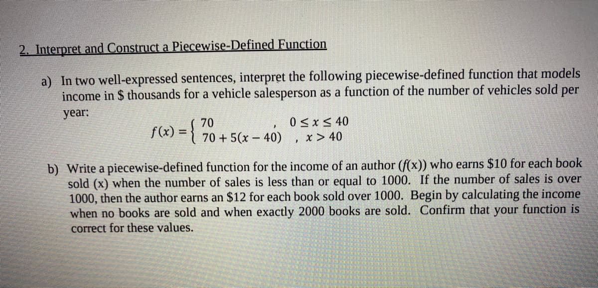 2. Interpret and Construct a Piecewise-Defined Function
a) In two well-expressed sentences, interpret the following piecewise-defined function that models
income in $ thousands for a vehicle salesperson as a function of the number of vehicles sold per
year:
f(x) = {
0<x< 40
70 + 5(x – 40)
x > 40
-
b) Write a piecewise-defined function for the income of an author (f(x)) who earns $10 for each book
sold (x) when the number of sales is less than or equal to 1000. If the number of sales is over
1000, then the author earns an $12 for each book sold over 1000. Begin by calculating the income
when no books are sold and when exactly 2000 books are sold. Confirm that your function is
correct for these values.
