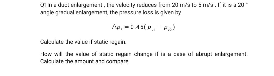 Q1ln a duct enlargement , the velocity reduces from 20 m/s to 5 m/s. If it is a 20 °
angle gradual enlargement, the pressure loss is given by
Др, 3D0.45(ри — Ру)
Calculate the value if static regain.
How will the value of static regain change if is a case of abrupt enlargement.
Calculate the amount and compare
