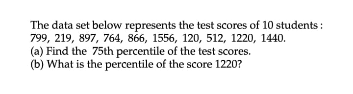 The data set below represents the test scores of 10 students :
799, 219, 897, 764, 866, 1556, 120, 512, 1220, 1440.
(a) Find the 75th percentile of the test scores.
(b) What is the percentile of the score 1220?
