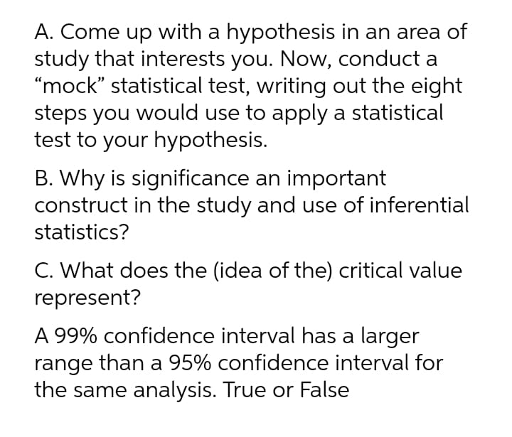 A. Come up with a hypothesis in an area of
study that interests you. Now, conduct a
“mock" statistical test, writing out the eight
steps you would use to apply a statistical
test to your hypothesis.
B. Why is significance an important
construct in the study and use of inferential
statistics?
C. What does the (idea of the) critical value
represent?
A 99% confidence interval has a larger
range than a 95% confidence interval for
the same analysis. True or False
