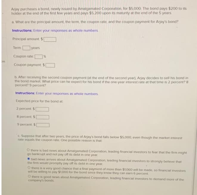 Arjay purchases a bond, newly issued by Amalgamated Corporation, for $5,000. The bond pays $200 to its
holder at the end of the first few years and pays $5.200 upon its maturity at the end of the 5 years.
a. What are the principal amount, the term, the coupon rate, and the coupon payment for Arjay's bond?
Instructions: Enter your responses as whole numbers.
Principal amount $
Term
years
Coupon rate:
%
Coupon payment $
b. After receiving the second coupon payment (at the end of the second year), Arjay decides to sell his bond in
the bond market What price can he expect for his bond if the one-year interest rate at that time is 2 percent? 8
percent? 9 percent?
Instructions: Enter your responses as whole numbers.
Expected price for the bond at
2 percent $
8 percent $
9 percent: $
c. Suppose that after two years, the price of Arjay's bond falls below $5,000, even though the market interest
rate equals the coupon rate. One possible reason is that
O there is bad news about Amalgamated Corporation, leading financial investors to fear that the firm might
go bankrupt and not pay off its debt in one year.
bad news arrives about Amalgamated Corporation, leading financial investors to strongly beleve that
the firm would promptly pay off its debt in one year.
O there is a very good chance that a final payment of more than $1,060 will be made, so financial investors
will be willing to pay $1,000 for the bond since they know they can earn 6 percent
O there is good news about Amalgamated Corporation, leading financial investors to demand more of the
company's bonds.
