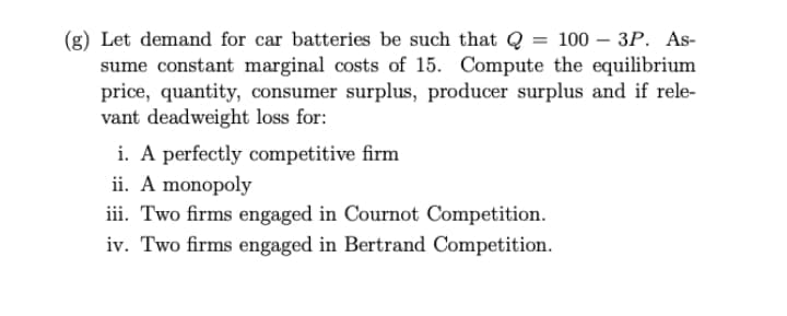 (g) Let demand for car batteries be such that Q = 100 – 3P. As-
sume constant marginal costs of 15. Compute the equilibrium
price, quantity, consumer surplus, producer surplus and if rele-
vant deadweight loss for:
i. A perfectly competitive firm
ii. A monopoly
iii. Two firms engaged in Cournot Competition.
iv. Two firms engaged in Bertrand Competition.
