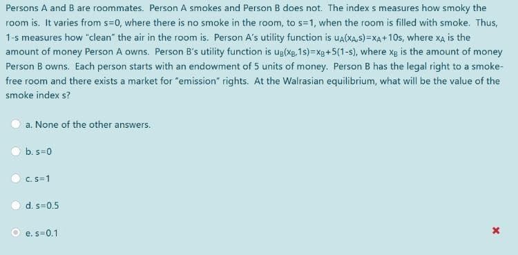 Persons A and B are roommates. Person A smokes and Person B does not. The index s measures how smoky the
room is. It varies from s=0, where there is no smoke in the room, to s=1, when the room is filled with smoke. Thus,
1-s measures how "clean" the air in the room is. Person A's utility function is ua(XA,s)=XA+ 10s, where xa is the
amount of money Person A owns. Person B's utility function is ug(xg, 1s)=xg+5(1-s), where xg is the amount of money
Person B owns. Each person starts with an endowment of 5 units of money. Person B has the legal right to a smoke-
free room and there exists a market for "emission" rights. At the Walrasian equilibrium, what will be the value of the
smoke index s?
a. None of the other answers.
b. s=0
C. S=1
d. s=0.5
O e. s=0.1
