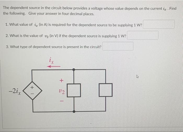 The dependent source in the circuit below provides a voltage whose value depends on the current i, Find
the following. Give your answer in four decimal places.
1. What value of i, (in A) is required for the dependent source to be supplying 1 W?
2. What is the value of v2 (in V) if the dependent source is supplying 1 W?
3. What type of dependent source is present in the circuit?
-2ix
V2
+
